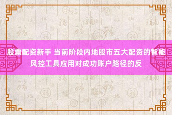 股票配资新手 当前阶段内地股市五大配资的智能风控工具应用对成功账户路径的反