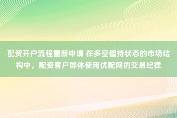 配资开户流程重新申请 在多空僵持状态的市场结构中，配资客户群体使用优配网的交易纪律