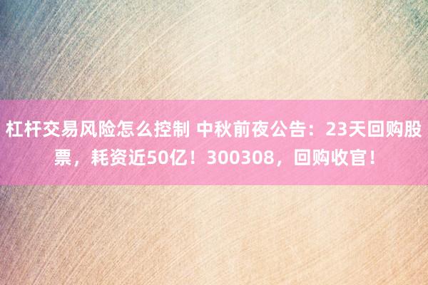 杠杆交易风险怎么控制 中秋前夜公告：23天回购股票，耗资近50亿！300308，回购收官！
