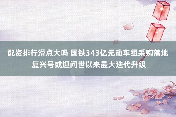 配资排行滑点大吗 国铁343亿元动车组采购落地 复兴号或迎问世以来最大迭代升级