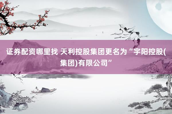 证券配资哪里找 天利控股集团更名为“宇阳控股(集团)有限公司”