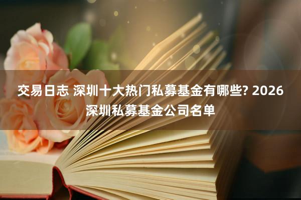 交易日志 深圳十大热门私募基金有哪些? 2026深圳私募基金公司名单