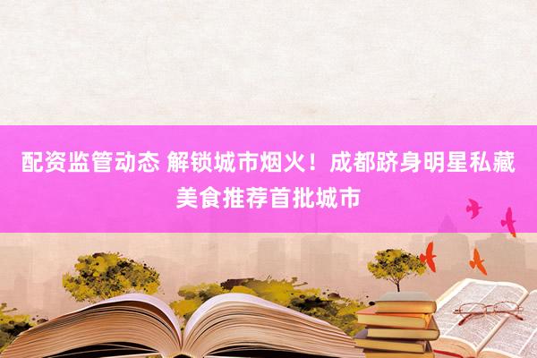 配资监管动态 解锁城市烟火！成都跻身明星私藏美食推荐首批城市