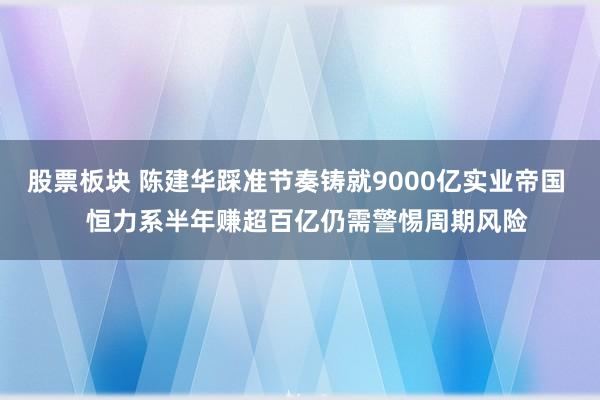 股票板块 陈建华踩准节奏铸就9000亿实业帝国   恒力系半年赚超百亿仍需警惕周期风险