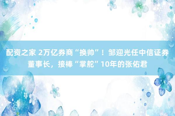 配资之家 2万亿券商“换帅”！邹迎光任中信证券董事长，接棒“掌舵”10年的张佑君