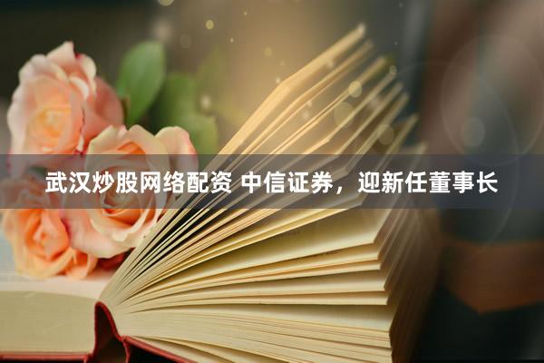 武汉炒股网络配资 中信证券，迎新任董事长