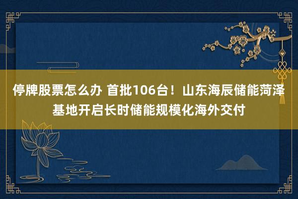 停牌股票怎么办 首批106台！山东海辰储能菏泽基地开启长时储能规模化海外交付