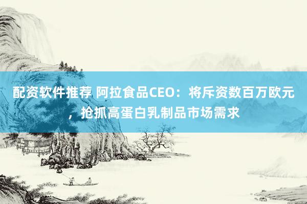 配资软件推荐 阿拉食品CEO：将斥资数百万欧元，抢抓高蛋白乳制品市场需求