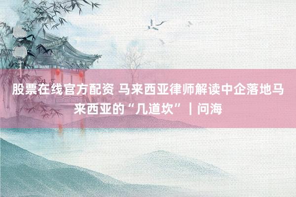 股票在线官方配资 马来西亚律师解读中企落地马来西亚的“几道坎”｜问海