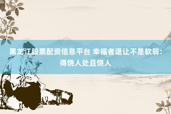 黑龙江股票配资信息平台 幸福者退让不是软弱：得饶人处且饶人