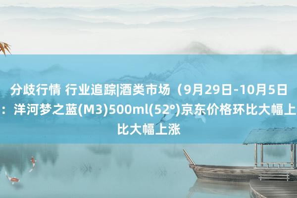 分歧行情 行业追踪|酒类市场（9月29日-10月5日）：洋河梦之蓝(M3)500ml(52°)京东价格环比大幅上涨