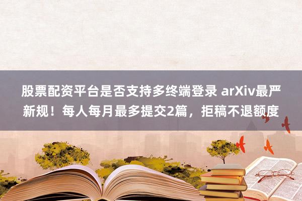股票配资平台是否支持多终端登录 arXiv最严新规!每人每月最多提交2篇,拒稿不退额度