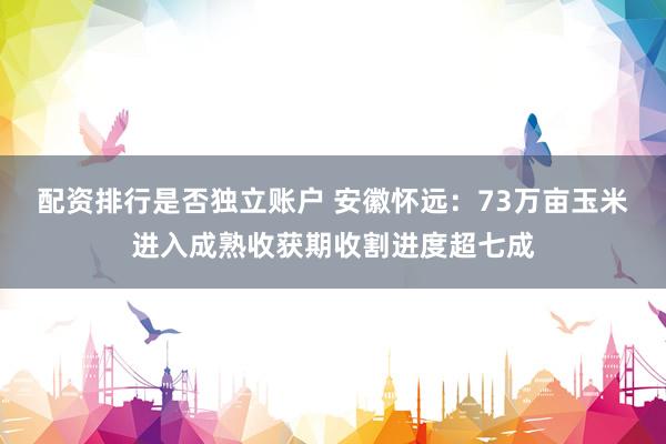 配资排行是否独立账户 安徽怀远：73万亩玉米进入成熟收获期收割进度超七成