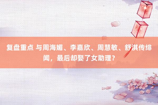 复盘重点 与周海媚、李嘉欣、周慧敏、舒淇传绯闻，最后却娶了女助理？