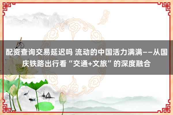 配资查询交易延迟吗 流动的中国活力满满——从国庆铁路出行看“交通+文旅”的深度融合