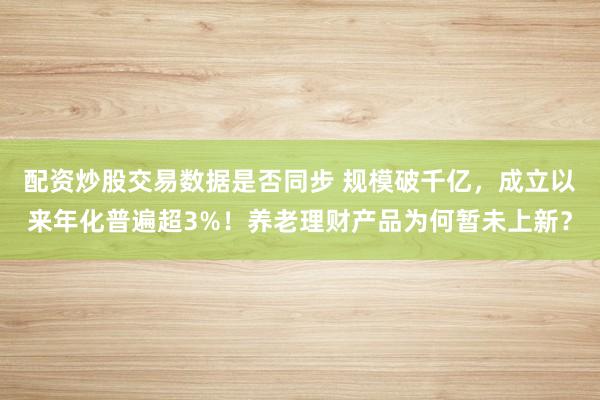 配资炒股交易数据是否同步 规模破千亿，成立以来年化普遍超3%！养老理财产品为何暂未上新？