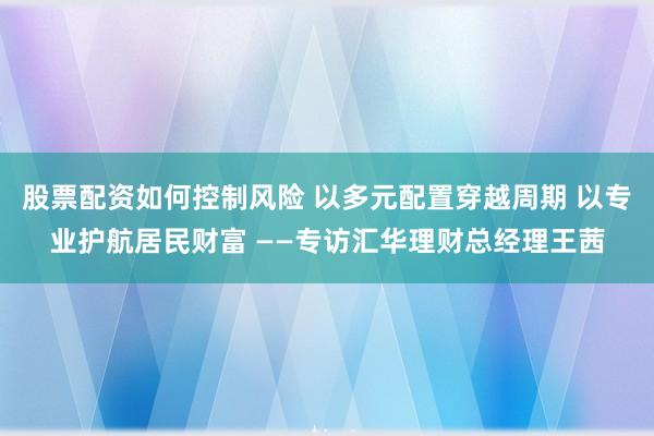 股票配资如何控制风险 以多元配置穿越周期 以专业护航居民财富 ——专访汇华理财总经理王茜