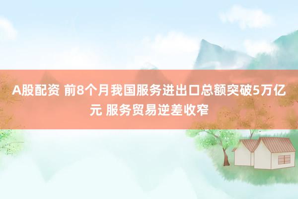 A股配资 前8个月我国服务进出口总额突破5万亿元 服务贸易逆差收窄