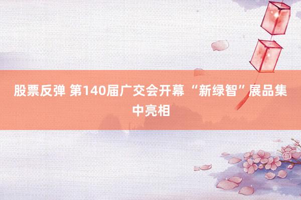 股票反弹 第140届广交会开幕 “新绿智”展品集中亮相