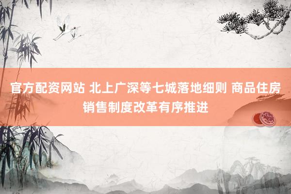 官方配资网站 北上广深等七城落地细则 商品住房销售制度改革有序推进