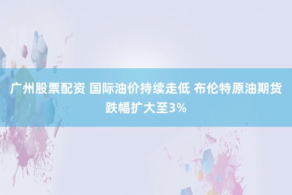 广州股票配资 国际油价持续走低 布伦特原油期货跌幅扩大至3%