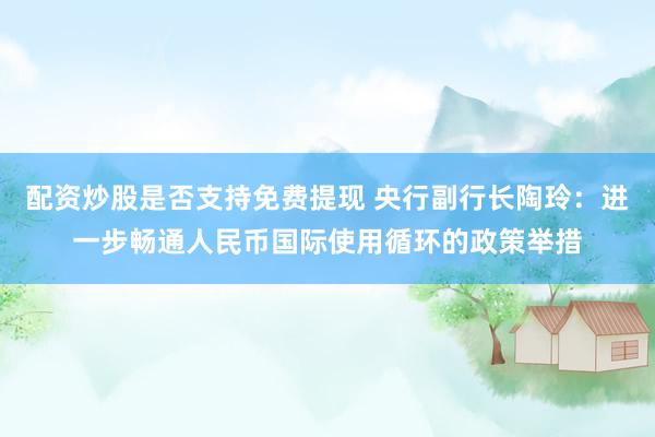 配资炒股是否支持免费提现 央行副行长陶玲：进一步畅通人民币国际使用循环的政策举措
