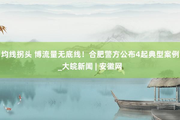 均线拐头 博流量无底线！合肥警方公布4起典型案例_大皖新闻 | 安徽网