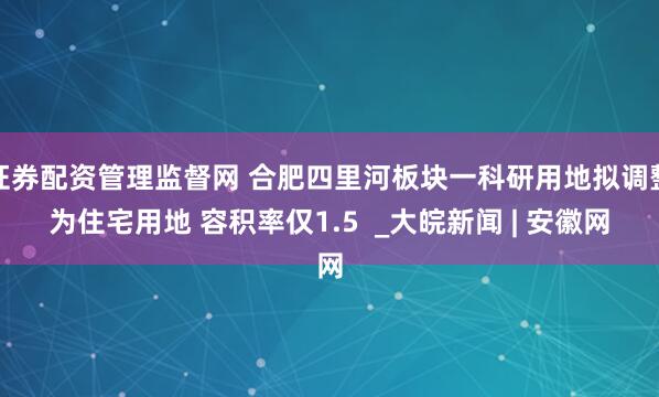 证券配资管理监督网 合肥四里河板块一科研用地拟调整为住宅用地 容积率仅1.5  _大皖新闻 | 安徽网