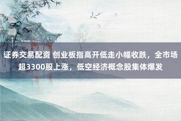 证券交易配资 创业板指高开低走小幅收跌，全市场超3300股上涨，低空经济概念股集体爆发