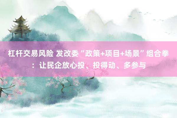 杠杆交易风险 发改委“政策+项目+场景”组合拳:让民企放心投、投得动、多参与