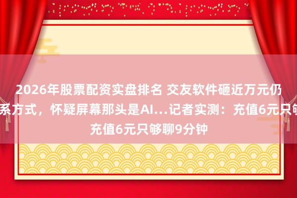 2026年股票配资实盘排名 交友软件砸近万元仍加不上联系方式，怀疑屏幕那头是AI…记者实测：充值6元只够聊9分钟
