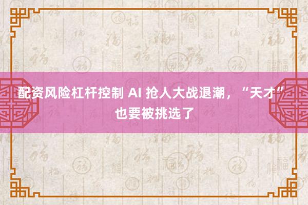 配资风险杠杆控制 AI 抢人大战退潮，“天才” 也要被挑选了